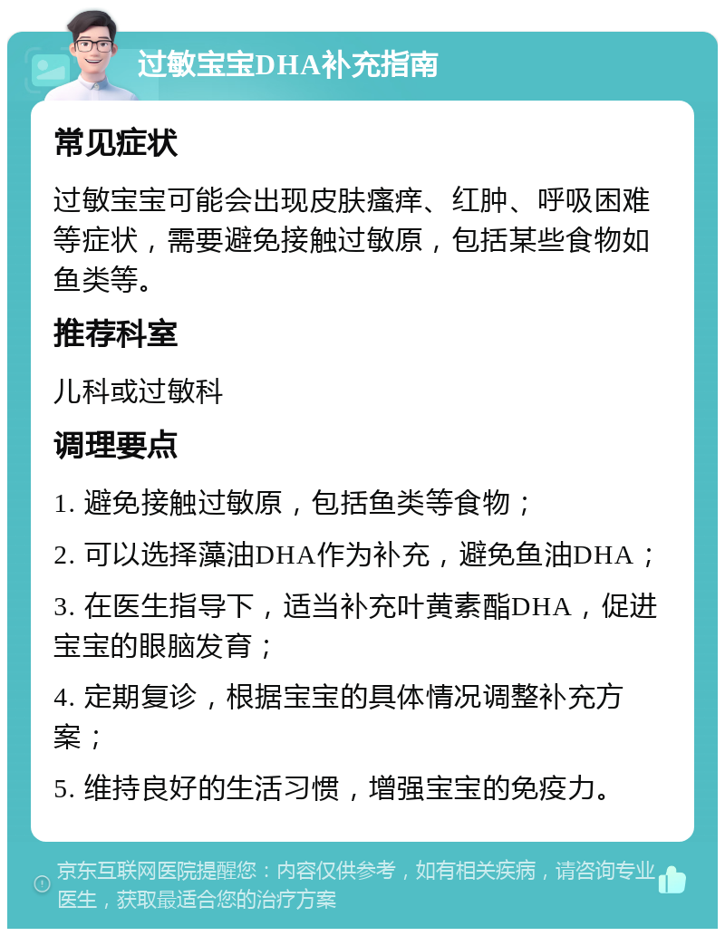 过敏宝宝DHA补充指南 常见症状 过敏宝宝可能会出现皮肤瘙痒、红肿、呼吸困难等症状，需要避免接触过敏原，包括某些食物如鱼类等。 推荐科室 儿科或过敏科 调理要点 1. 避免接触过敏原，包括鱼类等食物； 2. 可以选择藻油DHA作为补充，避免鱼油DHA； 3. 在医生指导下，适当补充叶黄素酯DHA，促进宝宝的眼脑发育； 4. 定期复诊，根据宝宝的具体情况调整补充方案； 5. 维持良好的生活习惯，增强宝宝的免疫力。