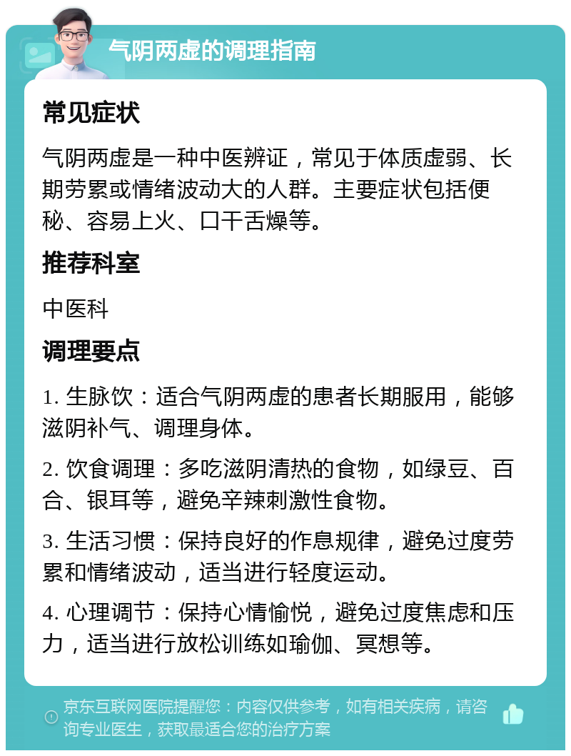 气阴两虚的调理指南 常见症状 气阴两虚是一种中医辨证，常见于体质虚弱、长期劳累或情绪波动大的人群。主要症状包括便秘、容易上火、口干舌燥等。 推荐科室 中医科 调理要点 1. 生脉饮：适合气阴两虚的患者长期服用，能够滋阴补气、调理身体。 2. 饮食调理：多吃滋阴清热的食物，如绿豆、百合、银耳等，避免辛辣刺激性食物。 3. 生活习惯：保持良好的作息规律，避免过度劳累和情绪波动，适当进行轻度运动。 4. 心理调节：保持心情愉悦，避免过度焦虑和压力，适当进行放松训练如瑜伽、冥想等。