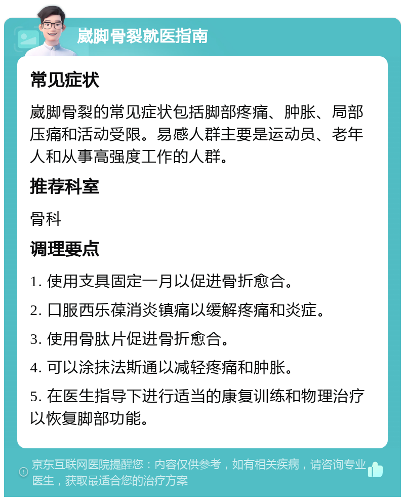 崴脚骨裂就医指南 常见症状 崴脚骨裂的常见症状包括脚部疼痛、肿胀、局部压痛和活动受限。易感人群主要是运动员、老年人和从事高强度工作的人群。 推荐科室 骨科 调理要点 1. 使用支具固定一月以促进骨折愈合。 2. 口服西乐葆消炎镇痛以缓解疼痛和炎症。 3. 使用骨肽片促进骨折愈合。 4. 可以涂抹法斯通以减轻疼痛和肿胀。 5. 在医生指导下进行适当的康复训练和物理治疗以恢复脚部功能。