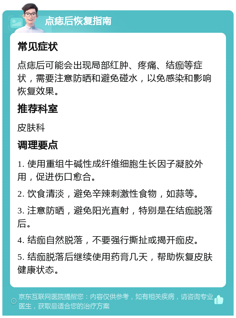 点痣后恢复指南 常见症状 点痣后可能会出现局部红肿、疼痛、结痂等症状，需要注意防晒和避免碰水，以免感染和影响恢复效果。 推荐科室 皮肤科 调理要点 1. 使用重组牛碱性成纤维细胞生长因子凝胶外用，促进伤口愈合。 2. 饮食清淡，避免辛辣刺激性食物，如蒜等。 3. 注意防晒，避免阳光直射，特别是在结痂脱落后。 4. 结痂自然脱落，不要强行撕扯或揭开痂皮。 5. 结痂脱落后继续使用药膏几天，帮助恢复皮肤健康状态。