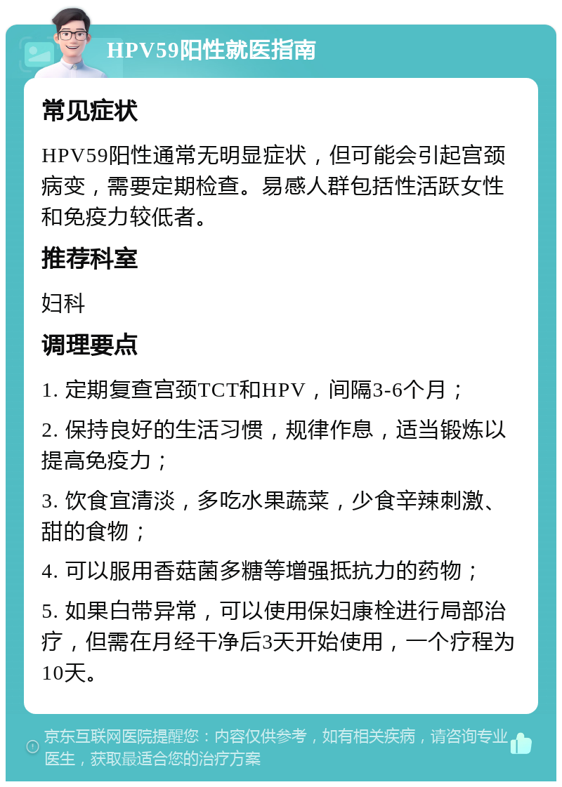 HPV59阳性就医指南 常见症状 HPV59阳性通常无明显症状，但可能会引起宫颈病变，需要定期检查。易感人群包括性活跃女性和免疫力较低者。 推荐科室 妇科 调理要点 1. 定期复查宫颈TCT和HPV，间隔3-6个月； 2. 保持良好的生活习惯，规律作息，适当锻炼以提高免疫力； 3. 饮食宜清淡，多吃水果蔬菜，少食辛辣刺激、甜的食物； 4. 可以服用香菇菌多糖等增强抵抗力的药物； 5. 如果白带异常，可以使用保妇康栓进行局部治疗，但需在月经干净后3天开始使用，一个疗程为10天。