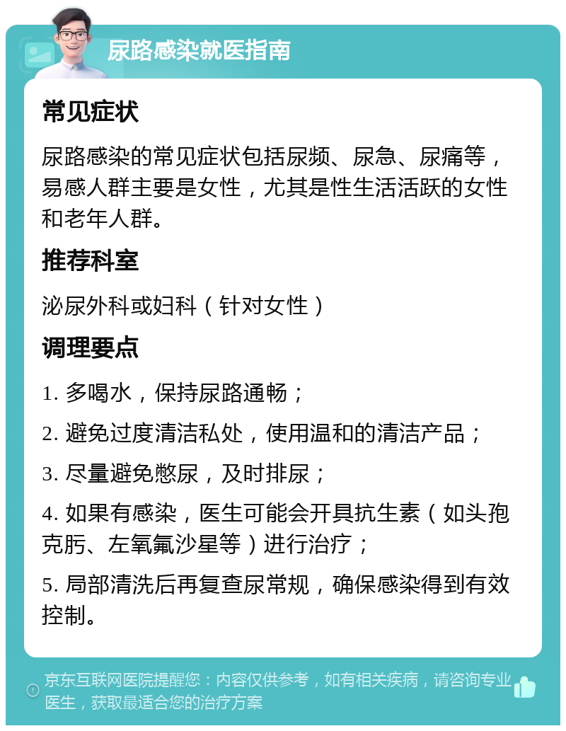 尿路感染就医指南 常见症状 尿路感染的常见症状包括尿频、尿急、尿痛等，易感人群主要是女性，尤其是性生活活跃的女性和老年人群。 推荐科室 泌尿外科或妇科（针对女性） 调理要点 1. 多喝水，保持尿路通畅； 2. 避免过度清洁私处，使用温和的清洁产品； 3. 尽量避免憋尿，及时排尿； 4. 如果有感染，医生可能会开具抗生素（如头孢克肟、左氧氟沙星等）进行治疗； 5. 局部清洗后再复查尿常规，确保感染得到有效控制。