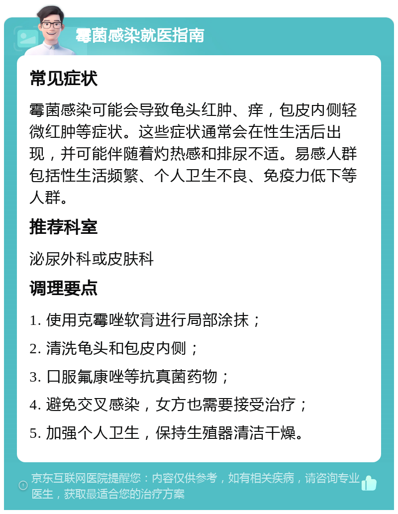 霉菌感染就医指南 常见症状 霉菌感染可能会导致龟头红肿、痒，包皮内侧轻微红肿等症状。这些症状通常会在性生活后出现，并可能伴随着灼热感和排尿不适。易感人群包括性生活频繁、个人卫生不良、免疫力低下等人群。 推荐科室 泌尿外科或皮肤科 调理要点 1. 使用克霉唑软膏进行局部涂抹； 2. 清洗龟头和包皮内侧； 3. 口服氟康唑等抗真菌药物； 4. 避免交叉感染，女方也需要接受治疗； 5. 加强个人卫生，保持生殖器清洁干燥。