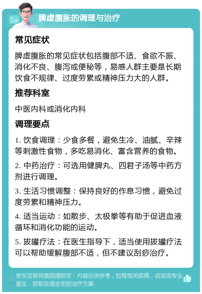 脾虚腹胀的调理与治疗 常见症状 脾虚腹胀的常见症状包括腹部不适、食欲不振、消化不良、腹泻或便秘等，易感人群主要是长期饮食不规律、过度劳累或精神压力大的人群。 推荐科室 中医内科或消化内科 调理要点 1. 饮食调理：少食多餐，避免生冷、油腻、辛辣等刺激性食物，多吃易消化、富含营养的食物。 2. 中药治疗：可选用健脾丸、四君子汤等中药方剂进行调理。 3. 生活习惯调整：保持良好的作息习惯，避免过度劳累和精神压力。 4. 适当运动：如散步、太极拳等有助于促进血液循环和消化功能的运动。 5. 拔罐疗法：在医生指导下，适当使用拔罐疗法可以帮助缓解腹部不适，但不建议刮痧治疗。