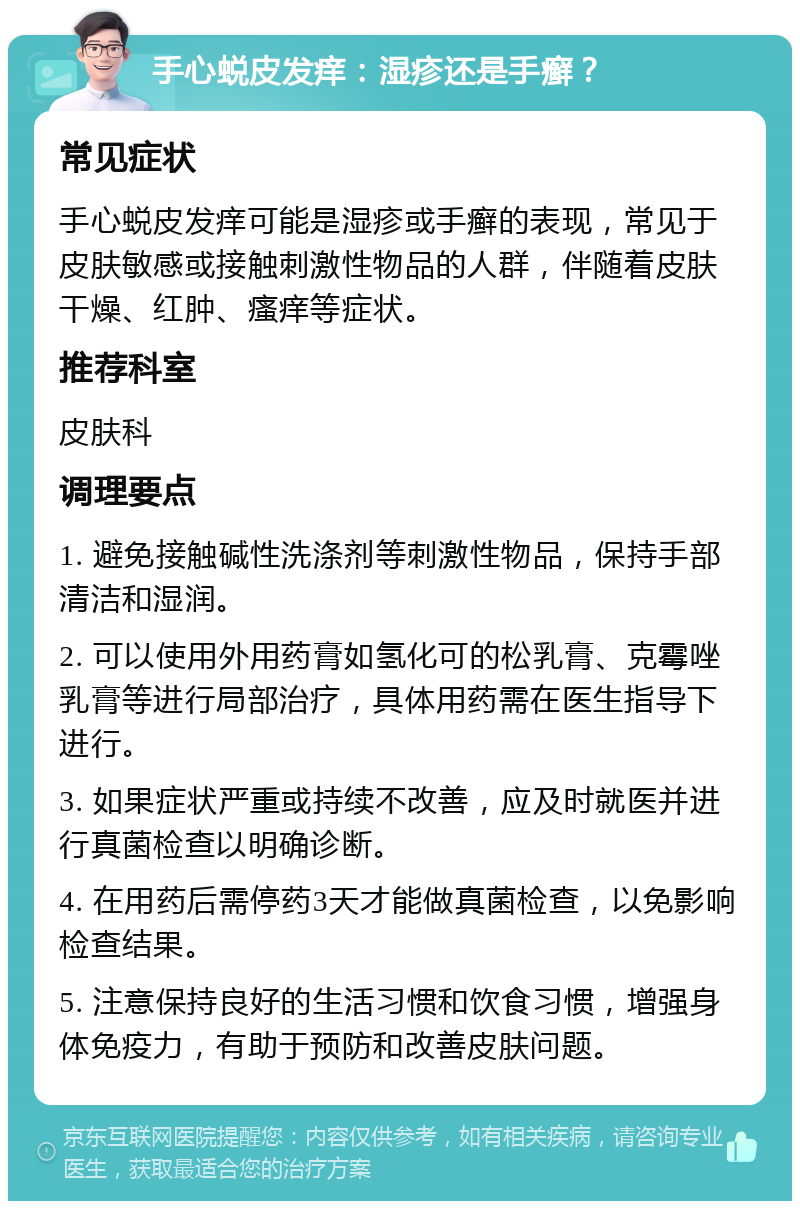 手心蜕皮发痒：湿疹还是手癣？ 常见症状 手心蜕皮发痒可能是湿疹或手癣的表现，常见于皮肤敏感或接触刺激性物品的人群，伴随着皮肤干燥、红肿、瘙痒等症状。 推荐科室 皮肤科 调理要点 1. 避免接触碱性洗涤剂等刺激性物品，保持手部清洁和湿润。 2. 可以使用外用药膏如氢化可的松乳膏、克霉唑乳膏等进行局部治疗，具体用药需在医生指导下进行。 3. 如果症状严重或持续不改善，应及时就医并进行真菌检查以明确诊断。 4. 在用药后需停药3天才能做真菌检查，以免影响检查结果。 5. 注意保持良好的生活习惯和饮食习惯，增强身体免疫力，有助于预防和改善皮肤问题。