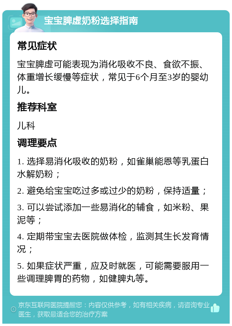 宝宝脾虚奶粉选择指南 常见症状 宝宝脾虚可能表现为消化吸收不良、食欲不振、体重增长缓慢等症状，常见于6个月至3岁的婴幼儿。 推荐科室 儿科 调理要点 1. 选择易消化吸收的奶粉，如雀巢能恩等乳蛋白水解奶粉； 2. 避免给宝宝吃过多或过少的奶粉，保持适量； 3. 可以尝试添加一些易消化的辅食，如米粉、果泥等； 4. 定期带宝宝去医院做体检，监测其生长发育情况； 5. 如果症状严重，应及时就医，可能需要服用一些调理脾胃的药物，如健脾丸等。