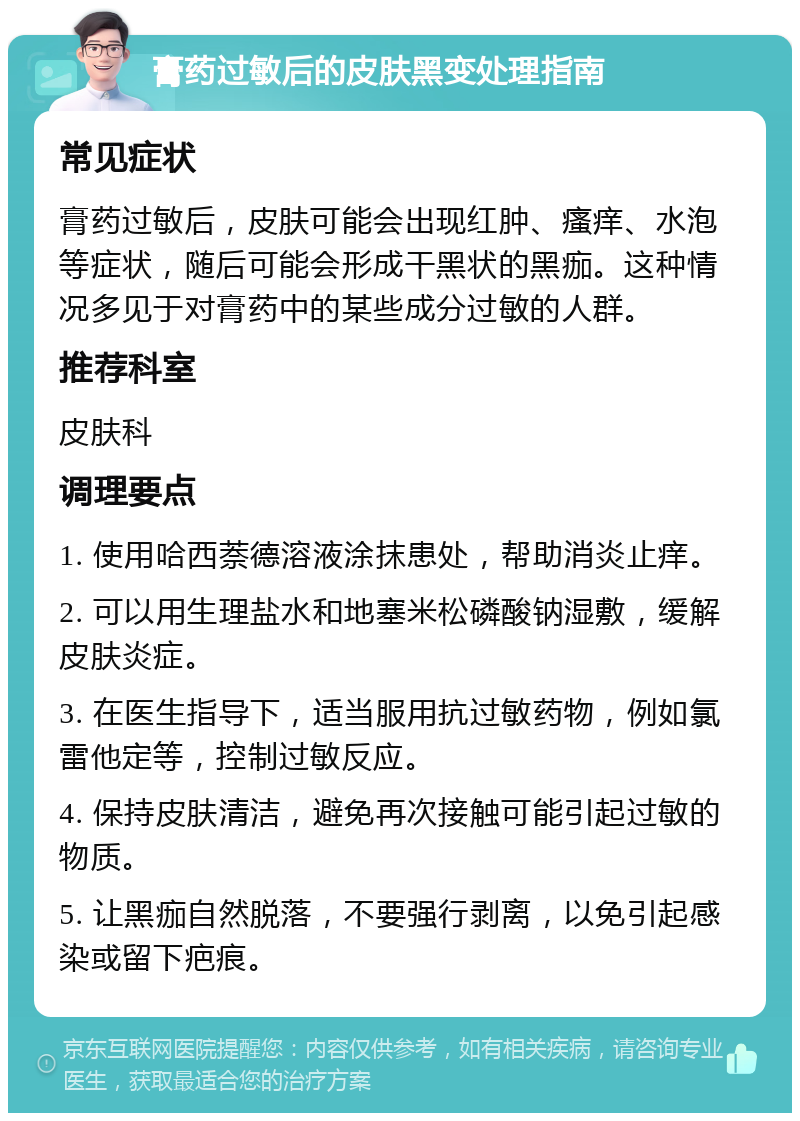 膏药过敏后的皮肤黑变处理指南 常见症状 膏药过敏后，皮肤可能会出现红肿、瘙痒、水泡等症状，随后可能会形成干黑状的黑痂。这种情况多见于对膏药中的某些成分过敏的人群。 推荐科室 皮肤科 调理要点 1. 使用哈西萘德溶液涂抹患处，帮助消炎止痒。 2. 可以用生理盐水和地塞米松磷酸钠湿敷，缓解皮肤炎症。 3. 在医生指导下，适当服用抗过敏药物，例如氯雷他定等，控制过敏反应。 4. 保持皮肤清洁，避免再次接触可能引起过敏的物质。 5. 让黑痂自然脱落，不要强行剥离，以免引起感染或留下疤痕。