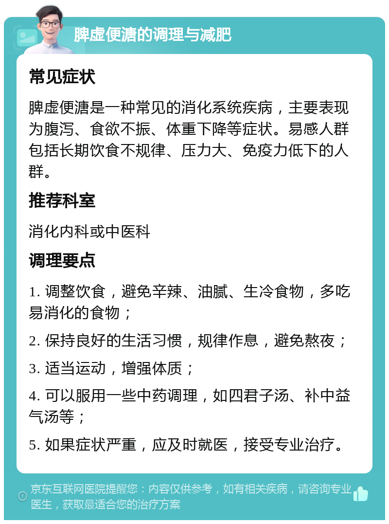 脾虚便溏的调理与减肥 常见症状 脾虚便溏是一种常见的消化系统疾病，主要表现为腹泻、食欲不振、体重下降等症状。易感人群包括长期饮食不规律、压力大、免疫力低下的人群。 推荐科室 消化内科或中医科 调理要点 1. 调整饮食，避免辛辣、油腻、生冷食物，多吃易消化的食物； 2. 保持良好的生活习惯，规律作息，避免熬夜； 3. 适当运动，增强体质； 4. 可以服用一些中药调理，如四君子汤、补中益气汤等； 5. 如果症状严重，应及时就医，接受专业治疗。