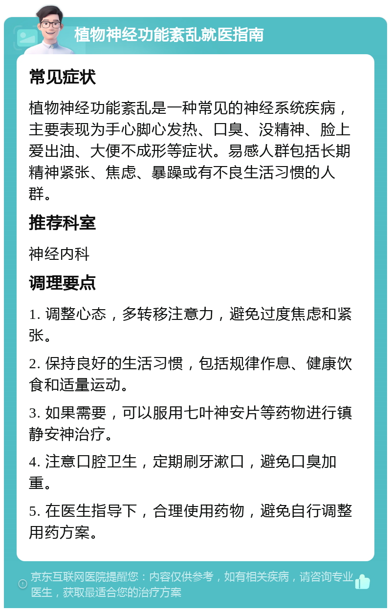 植物神经功能紊乱就医指南 常见症状 植物神经功能紊乱是一种常见的神经系统疾病，主要表现为手心脚心发热、口臭、没精神、脸上爱出油、大便不成形等症状。易感人群包括长期精神紧张、焦虑、暴躁或有不良生活习惯的人群。 推荐科室 神经内科 调理要点 1. 调整心态，多转移注意力，避免过度焦虑和紧张。 2. 保持良好的生活习惯，包括规律作息、健康饮食和适量运动。 3. 如果需要，可以服用七叶神安片等药物进行镇静安神治疗。 4. 注意口腔卫生，定期刷牙漱口，避免口臭加重。 5. 在医生指导下，合理使用药物，避免自行调整用药方案。