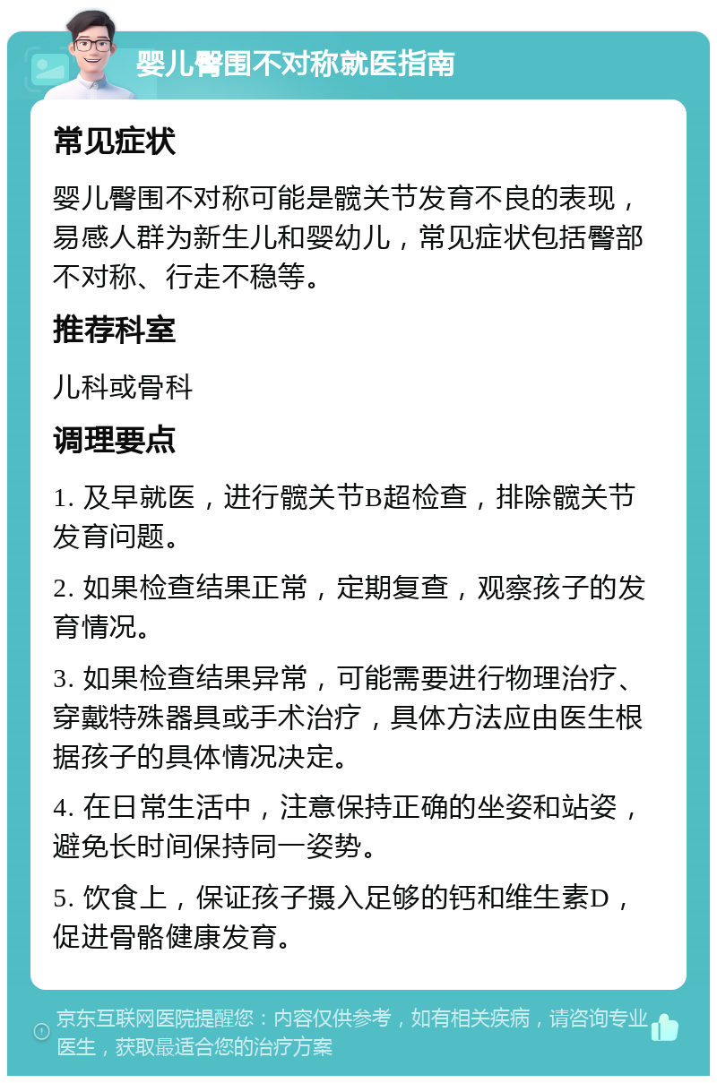 婴儿臀围不对称就医指南 常见症状 婴儿臀围不对称可能是髋关节发育不良的表现，易感人群为新生儿和婴幼儿，常见症状包括臀部不对称、行走不稳等。 推荐科室 儿科或骨科 调理要点 1. 及早就医，进行髋关节B超检查，排除髋关节发育问题。 2. 如果检查结果正常，定期复查，观察孩子的发育情况。 3. 如果检查结果异常，可能需要进行物理治疗、穿戴特殊器具或手术治疗，具体方法应由医生根据孩子的具体情况决定。 4. 在日常生活中，注意保持正确的坐姿和站姿，避免长时间保持同一姿势。 5. 饮食上，保证孩子摄入足够的钙和维生素D，促进骨骼健康发育。