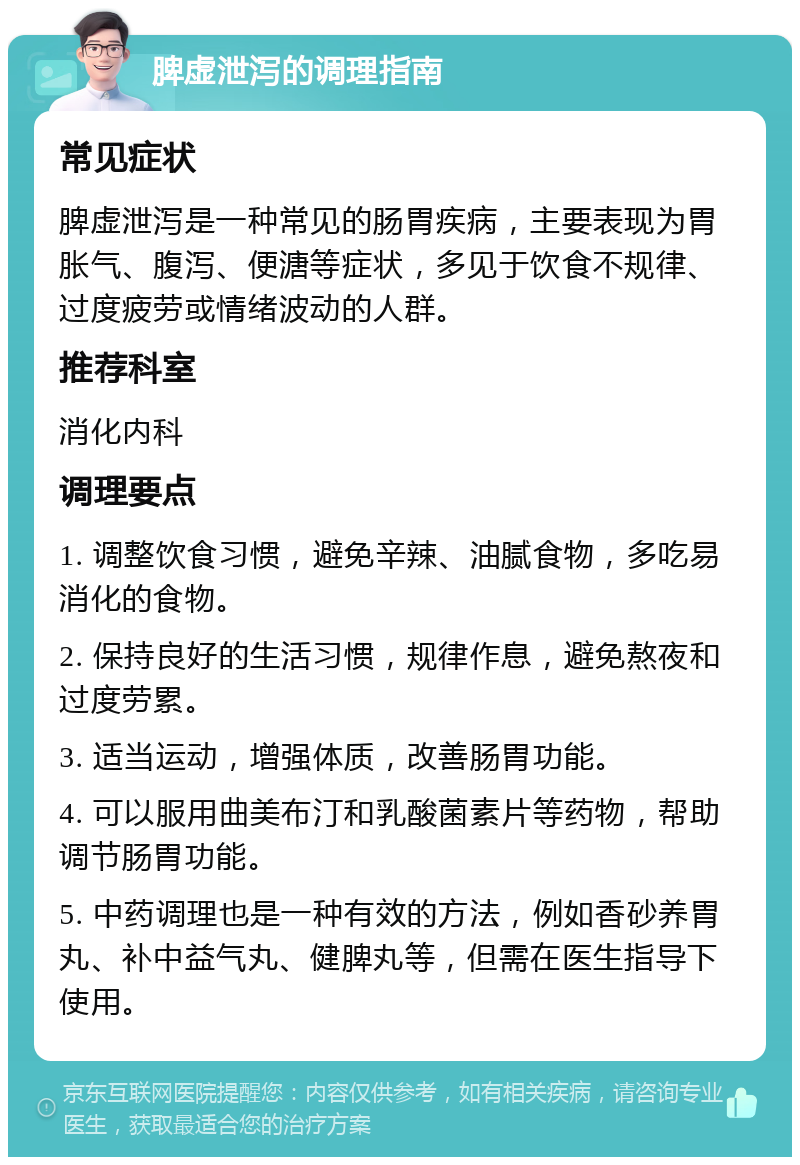 脾虚泄泻的调理指南 常见症状 脾虚泄泻是一种常见的肠胃疾病，主要表现为胃胀气、腹泻、便溏等症状，多见于饮食不规律、过度疲劳或情绪波动的人群。 推荐科室 消化内科 调理要点 1. 调整饮食习惯，避免辛辣、油腻食物，多吃易消化的食物。 2. 保持良好的生活习惯，规律作息，避免熬夜和过度劳累。 3. 适当运动，增强体质，改善肠胃功能。 4. 可以服用曲美布汀和乳酸菌素片等药物，帮助调节肠胃功能。 5. 中药调理也是一种有效的方法，例如香砂养胃丸、补中益气丸、健脾丸等，但需在医生指导下使用。