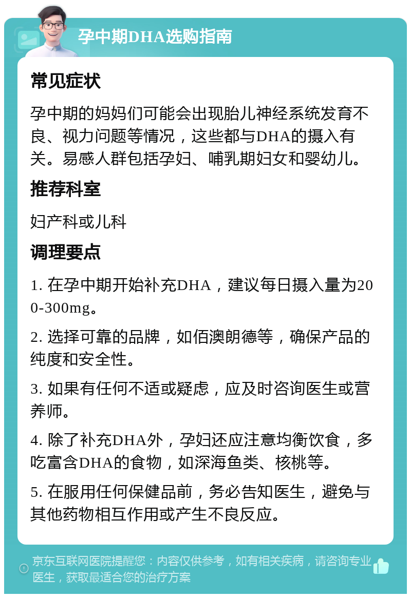 孕中期DHA选购指南 常见症状 孕中期的妈妈们可能会出现胎儿神经系统发育不良、视力问题等情况，这些都与DHA的摄入有关。易感人群包括孕妇、哺乳期妇女和婴幼儿。 推荐科室 妇产科或儿科 调理要点 1. 在孕中期开始补充DHA，建议每日摄入量为200-300mg。 2. 选择可靠的品牌，如佰澳朗德等，确保产品的纯度和安全性。 3. 如果有任何不适或疑虑，应及时咨询医生或营养师。 4. 除了补充DHA外，孕妇还应注意均衡饮食，多吃富含DHA的食物，如深海鱼类、核桃等。 5. 在服用任何保健品前，务必告知医生，避免与其他药物相互作用或产生不良反应。