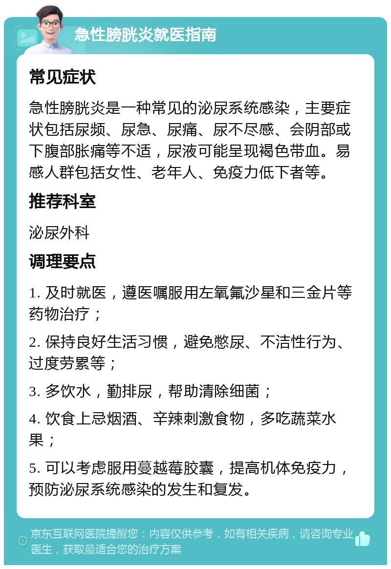 急性膀胱炎就医指南 常见症状 急性膀胱炎是一种常见的泌尿系统感染，主要症状包括尿频、尿急、尿痛、尿不尽感、会阴部或下腹部胀痛等不适，尿液可能呈现褐色带血。易感人群包括女性、老年人、免疫力低下者等。 推荐科室 泌尿外科 调理要点 1. 及时就医，遵医嘱服用左氧氟沙星和三金片等药物治疗； 2. 保持良好生活习惯，避免憋尿、不洁性行为、过度劳累等； 3. 多饮水，勤排尿，帮助清除细菌； 4. 饮食上忌烟酒、辛辣刺激食物，多吃蔬菜水果； 5. 可以考虑服用蔓越莓胶囊，提高机体免疫力，预防泌尿系统感染的发生和复发。