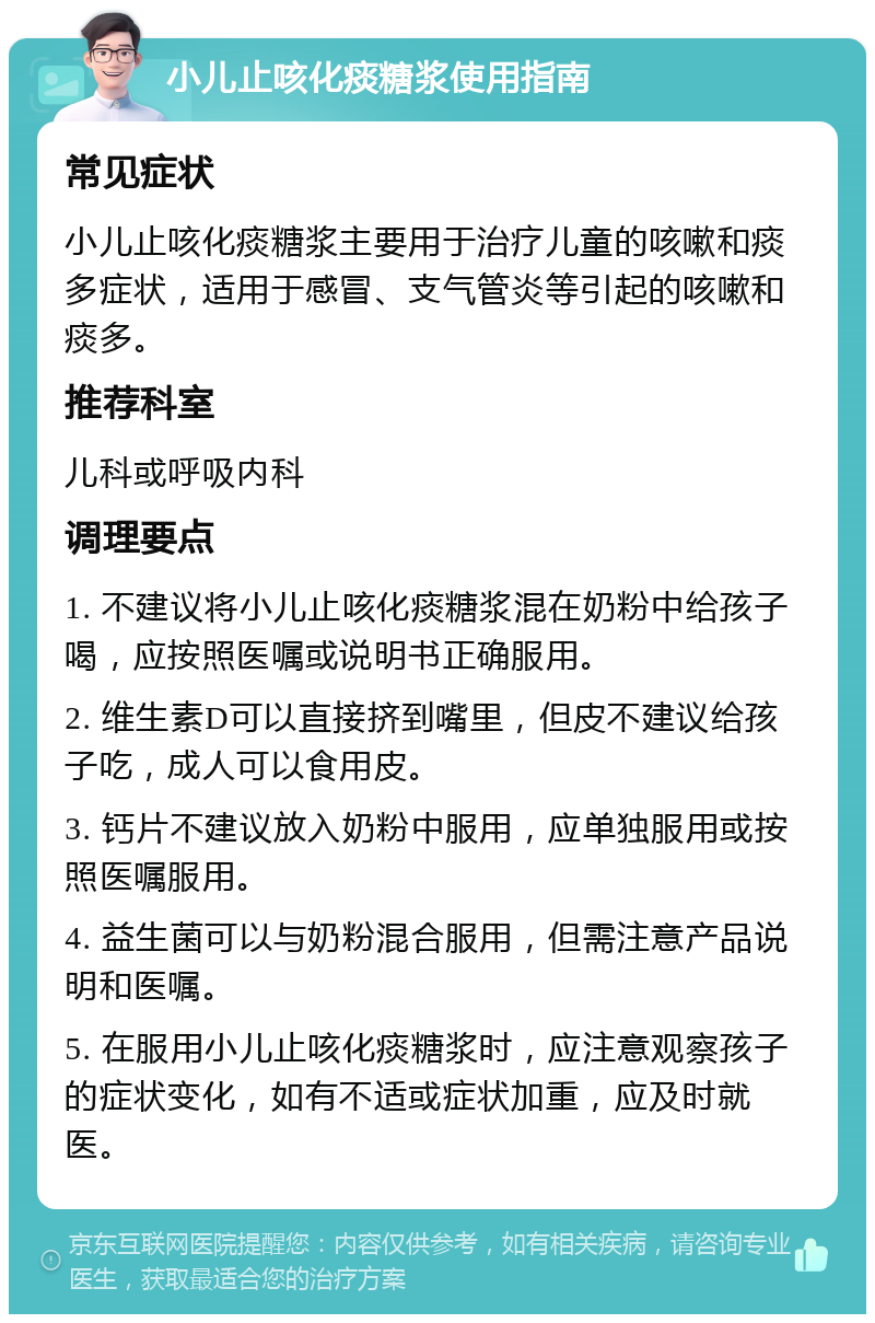 小儿止咳化痰糖浆使用指南 常见症状 小儿止咳化痰糖浆主要用于治疗儿童的咳嗽和痰多症状，适用于感冒、支气管炎等引起的咳嗽和痰多。 推荐科室 儿科或呼吸内科 调理要点 1. 不建议将小儿止咳化痰糖浆混在奶粉中给孩子喝，应按照医嘱或说明书正确服用。 2. 维生素D可以直接挤到嘴里，但皮不建议给孩子吃，成人可以食用皮。 3. 钙片不建议放入奶粉中服用，应单独服用或按照医嘱服用。 4. 益生菌可以与奶粉混合服用，但需注意产品说明和医嘱。 5. 在服用小儿止咳化痰糖浆时，应注意观察孩子的症状变化，如有不适或症状加重，应及时就医。