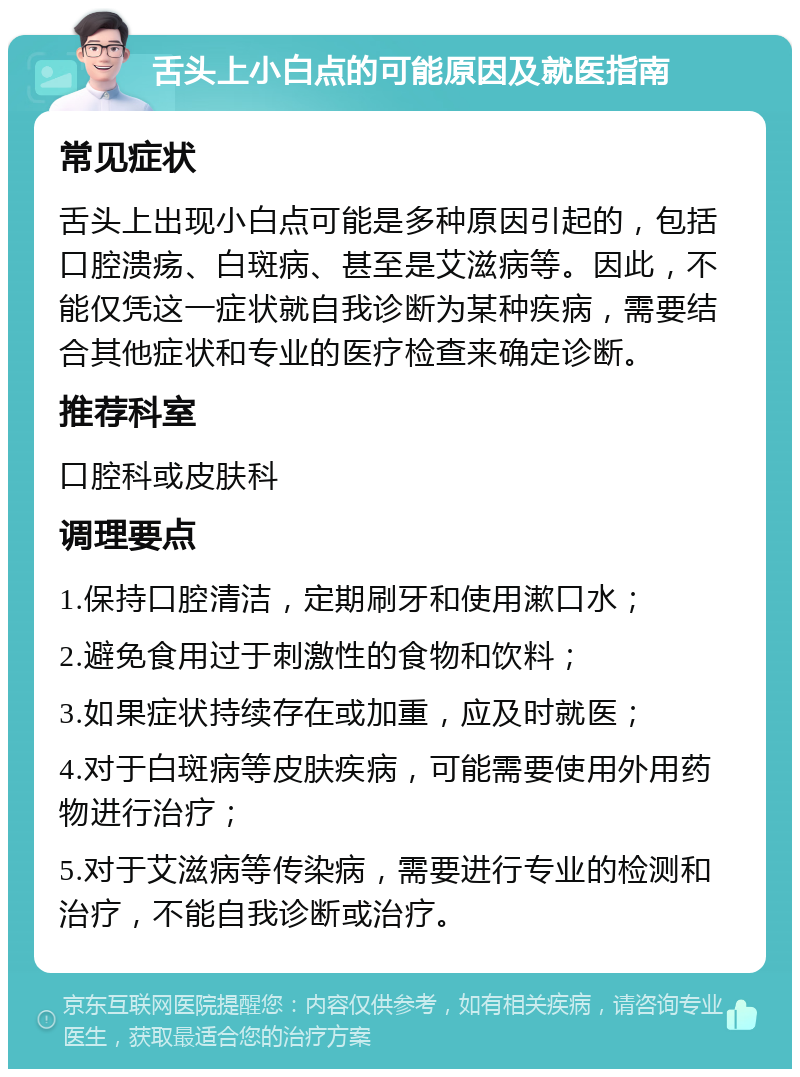 舌头上小白点的可能原因及就医指南 常见症状 舌头上出现小白点可能是多种原因引起的，包括口腔溃疡、白斑病、甚至是艾滋病等。因此，不能仅凭这一症状就自我诊断为某种疾病，需要结合其他症状和专业的医疗检查来确定诊断。 推荐科室 口腔科或皮肤科 调理要点 1.保持口腔清洁，定期刷牙和使用漱口水； 2.避免食用过于刺激性的食物和饮料； 3.如果症状持续存在或加重，应及时就医； 4.对于白斑病等皮肤疾病，可能需要使用外用药物进行治疗； 5.对于艾滋病等传染病，需要进行专业的检测和治疗，不能自我诊断或治疗。