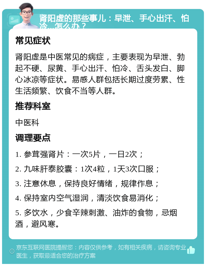 肾阳虚的那些事儿：早泄、手心出汗、怕冷...怎么办？ 常见症状 肾阳虚是中医常见的病症，主要表现为早泄、勃起不硬、尿黄、手心出汗、怕冷、舌头发白、脚心冰凉等症状。易感人群包括长期过度劳累、性生活频繁、饮食不当等人群。 推荐科室 中医科 调理要点 1. 参茸强肾片：一次5片，一日2次； 2. 九味肝泰胶囊：1次4粒，1天3次口服； 3. 注意休息，保持良好情绪，规律作息； 4. 保持室内空气湿润，清淡饮食易消化； 5. 多饮水，少食辛辣刺激、油炸的食物，忌烟酒，避风寒。