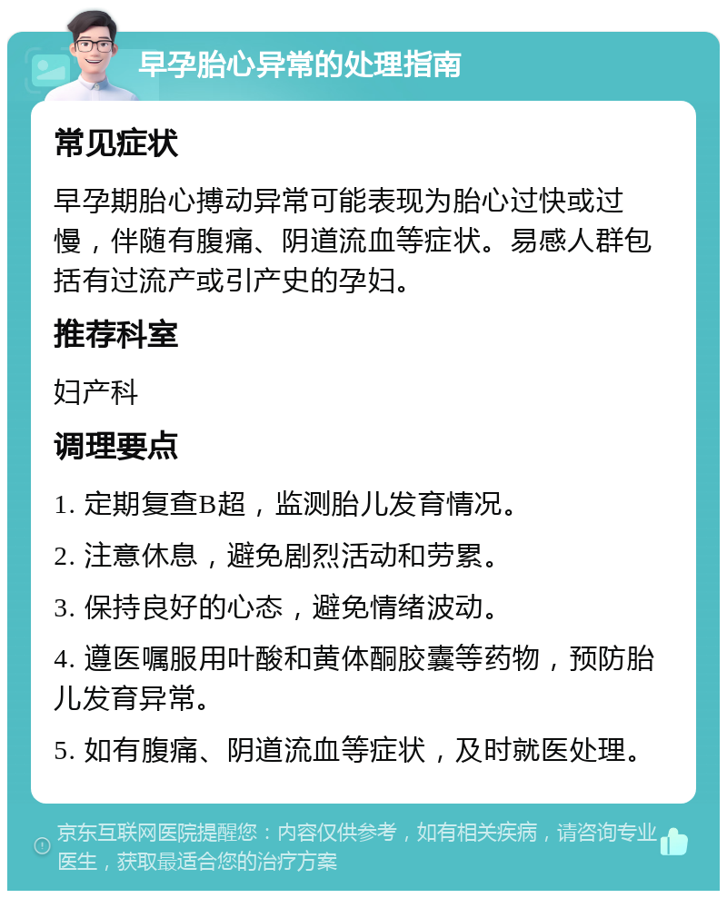 早孕胎心异常的处理指南 常见症状 早孕期胎心搏动异常可能表现为胎心过快或过慢，伴随有腹痛、阴道流血等症状。易感人群包括有过流产或引产史的孕妇。 推荐科室 妇产科 调理要点 1. 定期复查B超，监测胎儿发育情况。 2. 注意休息，避免剧烈活动和劳累。 3. 保持良好的心态，避免情绪波动。 4. 遵医嘱服用叶酸和黄体酮胶囊等药物，预防胎儿发育异常。 5. 如有腹痛、阴道流血等症状，及时就医处理。