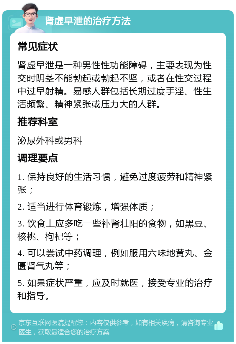 肾虚早泄的治疗方法 常见症状 肾虚早泄是一种男性性功能障碍，主要表现为性交时阴茎不能勃起或勃起不坚，或者在性交过程中过早射精。易感人群包括长期过度手淫、性生活频繁、精神紧张或压力大的人群。 推荐科室 泌尿外科或男科 调理要点 1. 保持良好的生活习惯，避免过度疲劳和精神紧张； 2. 适当进行体育锻炼，增强体质； 3. 饮食上应多吃一些补肾壮阳的食物，如黑豆、核桃、枸杞等； 4. 可以尝试中药调理，例如服用六味地黄丸、金匮肾气丸等； 5. 如果症状严重，应及时就医，接受专业的治疗和指导。