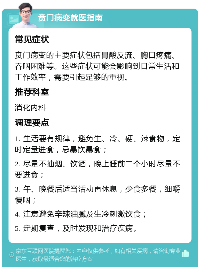 贲门病变就医指南 常见症状 贲门病变的主要症状包括胃酸反流、胸口疼痛、吞咽困难等。这些症状可能会影响到日常生活和工作效率，需要引起足够的重视。 推荐科室 消化内科 调理要点 1. 生活要有规律，避免生、冷、硬、辣食物，定时定量进食，忌暴饮暴食； 2. 尽量不抽烟、饮酒，晚上睡前二个小时尽量不要进食； 3. 午、晚餐后适当活动再休息，少食多餐，细嚼慢咽； 4. 注意避免辛辣油腻及生冷刺激饮食； 5. 定期复查，及时发现和治疗疾病。