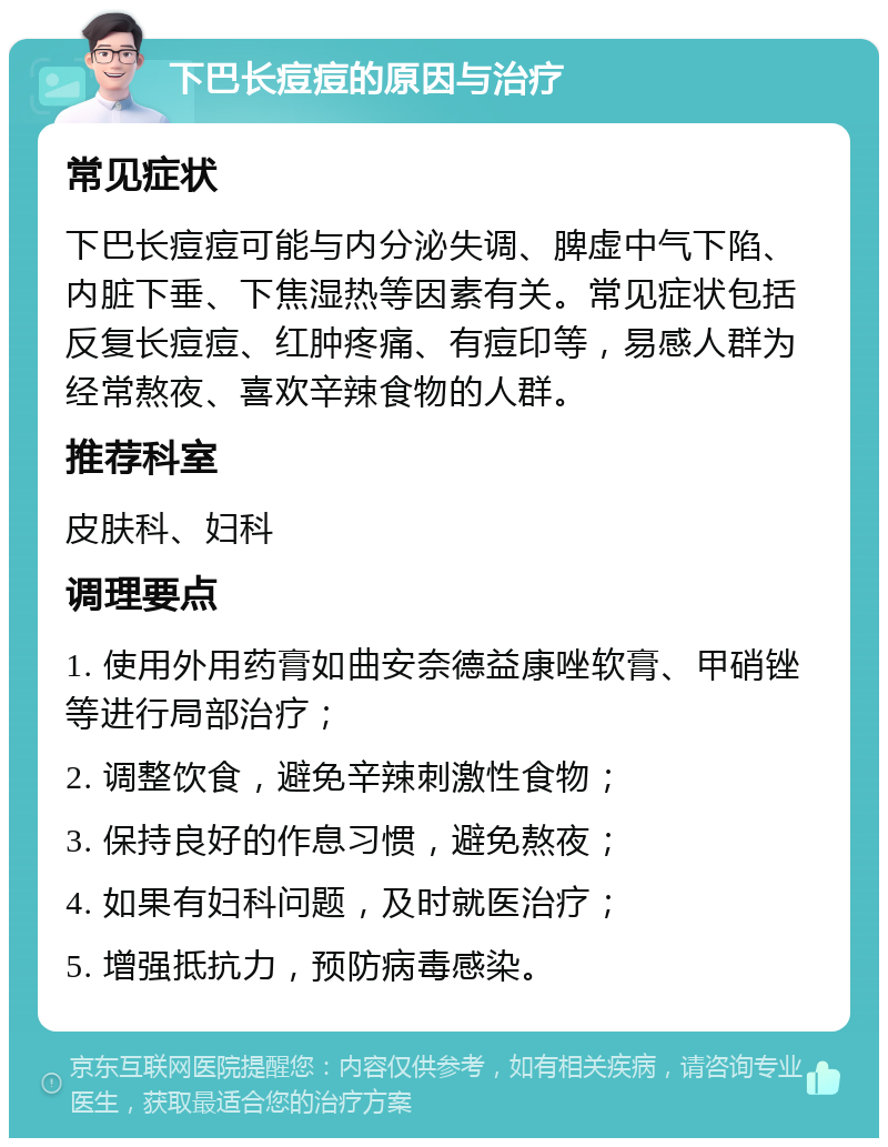 下巴长痘痘的原因与治疗 常见症状 下巴长痘痘可能与内分泌失调、脾虚中气下陷、内脏下垂、下焦湿热等因素有关。常见症状包括反复长痘痘、红肿疼痛、有痘印等，易感人群为经常熬夜、喜欢辛辣食物的人群。 推荐科室 皮肤科、妇科 调理要点 1. 使用外用药膏如曲安奈德益康唑软膏、甲硝锉等进行局部治疗； 2. 调整饮食，避免辛辣刺激性食物； 3. 保持良好的作息习惯，避免熬夜； 4. 如果有妇科问题，及时就医治疗； 5. 增强抵抗力，预防病毒感染。