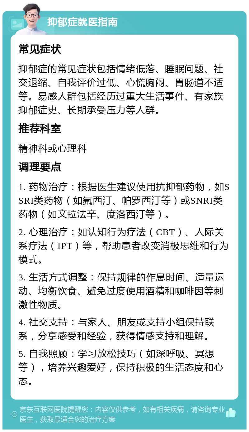 抑郁症就医指南 常见症状 抑郁症的常见症状包括情绪低落、睡眠问题、社交退缩、自我评价过低、心慌胸闷、胃肠道不适等。易感人群包括经历过重大生活事件、有家族抑郁症史、长期承受压力等人群。 推荐科室 精神科或心理科 调理要点 1. 药物治疗：根据医生建议使用抗抑郁药物，如SSRI类药物（如氟西汀、帕罗西汀等）或SNRI类药物（如文拉法辛、度洛西汀等）。 2. 心理治疗：如认知行为疗法（CBT）、人际关系疗法（IPT）等，帮助患者改变消极思维和行为模式。 3. 生活方式调整：保持规律的作息时间、适量运动、均衡饮食、避免过度使用酒精和咖啡因等刺激性物质。 4. 社交支持：与家人、朋友或支持小组保持联系，分享感受和经验，获得情感支持和理解。 5. 自我照顾：学习放松技巧（如深呼吸、冥想等），培养兴趣爱好，保持积极的生活态度和心态。