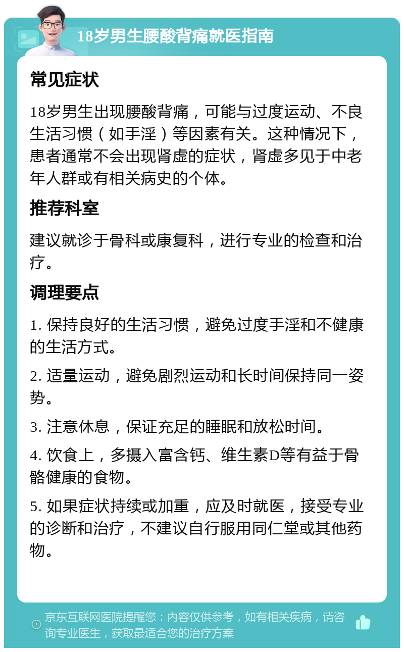 18岁男生腰酸背痛就医指南 常见症状 18岁男生出现腰酸背痛，可能与过度运动、不良生活习惯（如手淫）等因素有关。这种情况下，患者通常不会出现肾虚的症状，肾虚多见于中老年人群或有相关病史的个体。 推荐科室 建议就诊于骨科或康复科，进行专业的检查和治疗。 调理要点 1. 保持良好的生活习惯，避免过度手淫和不健康的生活方式。 2. 适量运动，避免剧烈运动和长时间保持同一姿势。 3. 注意休息，保证充足的睡眠和放松时间。 4. 饮食上，多摄入富含钙、维生素D等有益于骨骼健康的食物。 5. 如果症状持续或加重，应及时就医，接受专业的诊断和治疗，不建议自行服用同仁堂或其他药物。