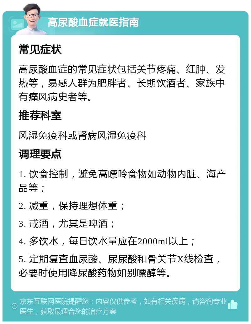 高尿酸血症就医指南 常见症状 高尿酸血症的常见症状包括关节疼痛、红肿、发热等，易感人群为肥胖者、长期饮酒者、家族中有痛风病史者等。 推荐科室 风湿免疫科或肾病风湿免疫科 调理要点 1. 饮食控制，避免高嘌呤食物如动物内脏、海产品等； 2. 减重，保持理想体重； 3. 戒酒，尤其是啤酒； 4. 多饮水，每日饮水量应在2000ml以上； 5. 定期复查血尿酸、尿尿酸和骨关节X线检查，必要时使用降尿酸药物如别嘌醇等。