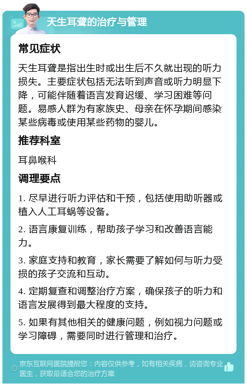 天生耳聋的治疗与管理 常见症状 天生耳聋是指出生时或出生后不久就出现的听力损失。主要症状包括无法听到声音或听力明显下降，可能伴随着语言发育迟缓、学习困难等问题。易感人群为有家族史、母亲在怀孕期间感染某些病毒或使用某些药物的婴儿。 推荐科室 耳鼻喉科 调理要点 1. 尽早进行听力评估和干预，包括使用助听器或植入人工耳蜗等设备。 2. 语言康复训练，帮助孩子学习和改善语言能力。 3. 家庭支持和教育，家长需要了解如何与听力受损的孩子交流和互动。 4. 定期复查和调整治疗方案，确保孩子的听力和语言发展得到最大程度的支持。 5. 如果有其他相关的健康问题，例如视力问题或学习障碍，需要同时进行管理和治疗。