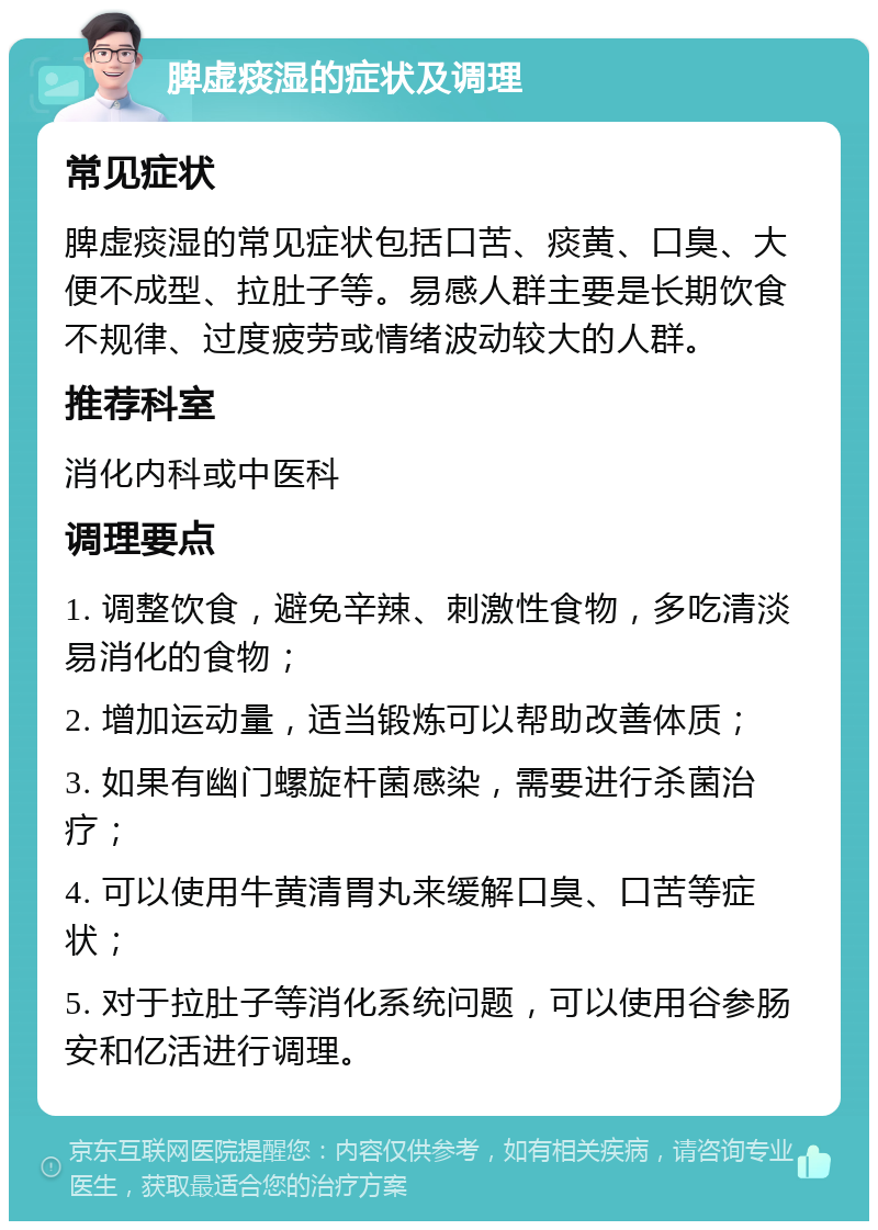 脾虚痰湿的症状及调理 常见症状 脾虚痰湿的常见症状包括口苦、痰黄、口臭、大便不成型、拉肚子等。易感人群主要是长期饮食不规律、过度疲劳或情绪波动较大的人群。 推荐科室 消化内科或中医科 调理要点 1. 调整饮食，避免辛辣、刺激性食物，多吃清淡易消化的食物； 2. 增加运动量，适当锻炼可以帮助改善体质； 3. 如果有幽门螺旋杆菌感染，需要进行杀菌治疗； 4. 可以使用牛黄清胃丸来缓解口臭、口苦等症状； 5. 对于拉肚子等消化系统问题，可以使用谷参肠安和亿活进行调理。