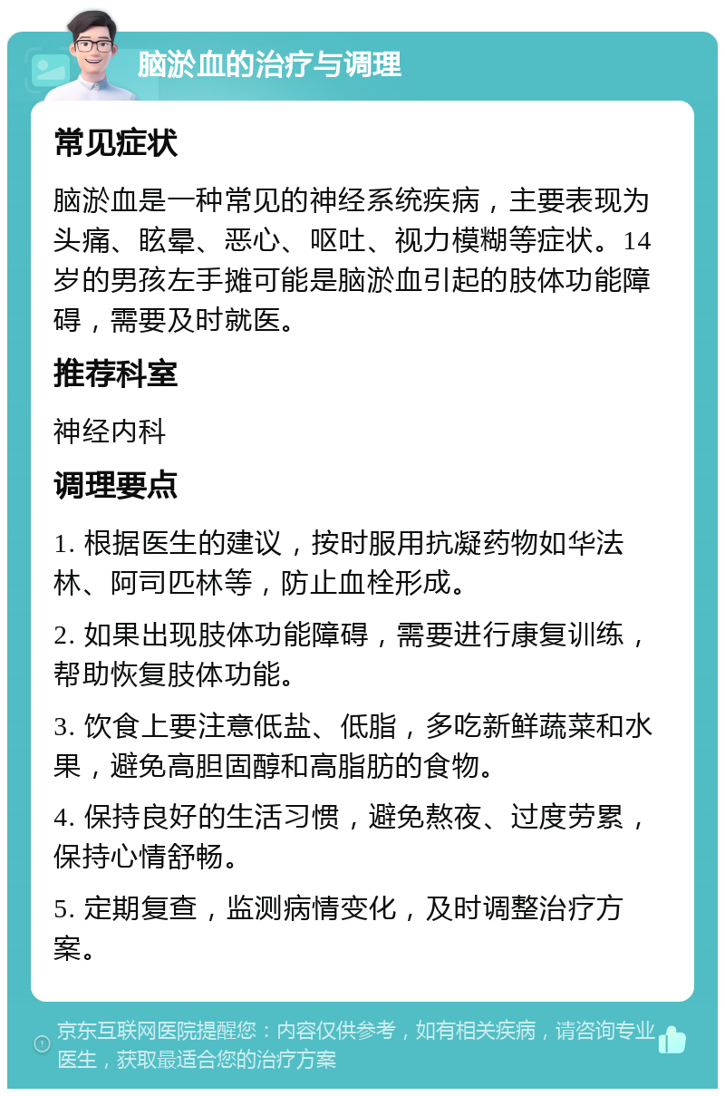 脑淤血的治疗与调理 常见症状 脑淤血是一种常见的神经系统疾病，主要表现为头痛、眩晕、恶心、呕吐、视力模糊等症状。14岁的男孩左手摊可能是脑淤血引起的肢体功能障碍，需要及时就医。 推荐科室 神经内科 调理要点 1. 根据医生的建议，按时服用抗凝药物如华法林、阿司匹林等，防止血栓形成。 2. 如果出现肢体功能障碍，需要进行康复训练，帮助恢复肢体功能。 3. 饮食上要注意低盐、低脂，多吃新鲜蔬菜和水果，避免高胆固醇和高脂肪的食物。 4. 保持良好的生活习惯，避免熬夜、过度劳累，保持心情舒畅。 5. 定期复查，监测病情变化，及时调整治疗方案。