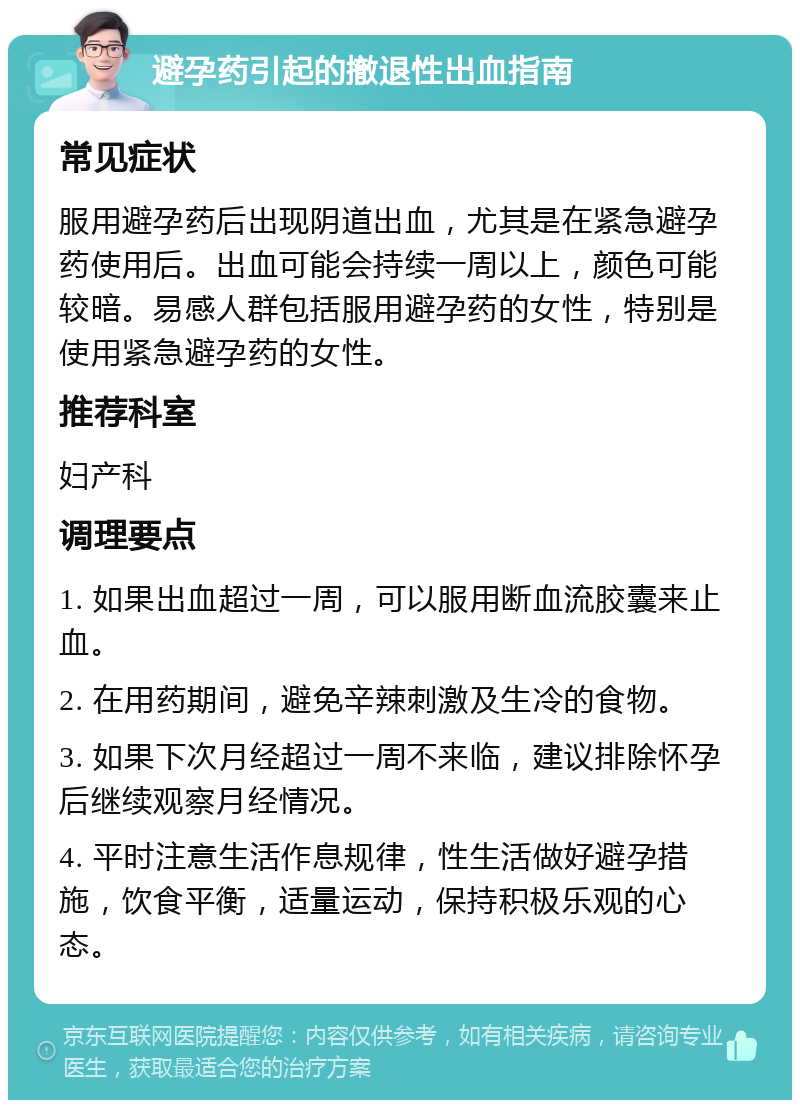 避孕药引起的撤退性出血指南 常见症状 服用避孕药后出现阴道出血，尤其是在紧急避孕药使用后。出血可能会持续一周以上，颜色可能较暗。易感人群包括服用避孕药的女性，特别是使用紧急避孕药的女性。 推荐科室 妇产科 调理要点 1. 如果出血超过一周，可以服用断血流胶囊来止血。 2. 在用药期间，避免辛辣刺激及生冷的食物。 3. 如果下次月经超过一周不来临，建议排除怀孕后继续观察月经情况。 4. 平时注意生活作息规律，性生活做好避孕措施，饮食平衡，适量运动，保持积极乐观的心态。