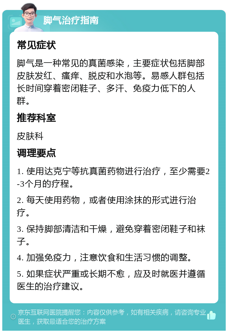 脚气治疗指南 常见症状 脚气是一种常见的真菌感染，主要症状包括脚部皮肤发红、瘙痒、脱皮和水泡等。易感人群包括长时间穿着密闭鞋子、多汗、免疫力低下的人群。 推荐科室 皮肤科 调理要点 1. 使用达克宁等抗真菌药物进行治疗，至少需要2-3个月的疗程。 2. 每天使用药物，或者使用涂抹的形式进行治疗。 3. 保持脚部清洁和干燥，避免穿着密闭鞋子和袜子。 4. 加强免疫力，注意饮食和生活习惯的调整。 5. 如果症状严重或长期不愈，应及时就医并遵循医生的治疗建议。