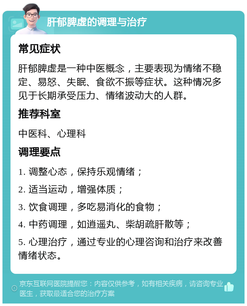 肝郁脾虚的调理与治疗 常见症状 肝郁脾虚是一种中医概念，主要表现为情绪不稳定、易怒、失眠、食欲不振等症状。这种情况多见于长期承受压力、情绪波动大的人群。 推荐科室 中医科、心理科 调理要点 1. 调整心态，保持乐观情绪； 2. 适当运动，增强体质； 3. 饮食调理，多吃易消化的食物； 4. 中药调理，如逍遥丸、柴胡疏肝散等； 5. 心理治疗，通过专业的心理咨询和治疗来改善情绪状态。