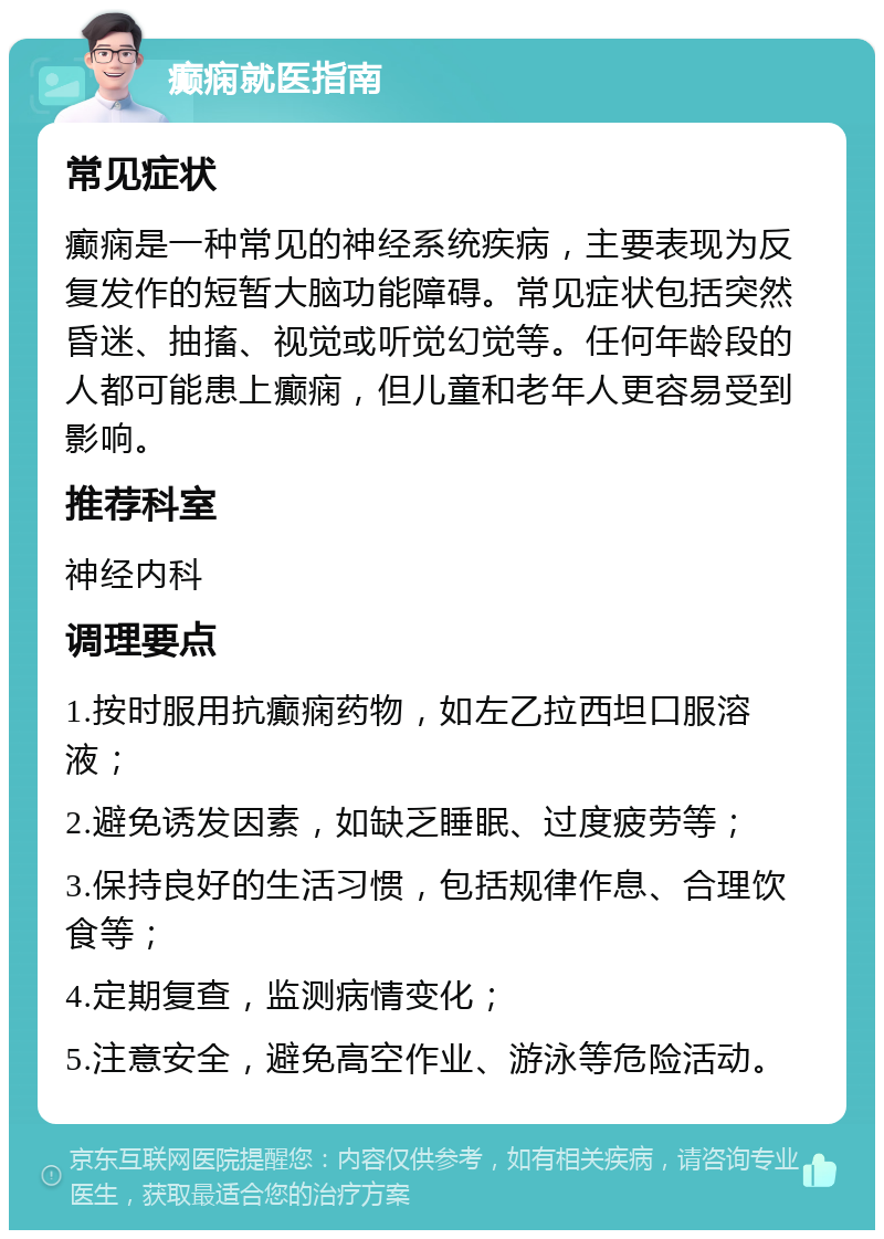 癫痫就医指南 常见症状 癫痫是一种常见的神经系统疾病，主要表现为反复发作的短暂大脑功能障碍。常见症状包括突然昏迷、抽搐、视觉或听觉幻觉等。任何年龄段的人都可能患上癫痫，但儿童和老年人更容易受到影响。 推荐科室 神经内科 调理要点 1.按时服用抗癫痫药物，如左乙拉西坦口服溶液； 2.避免诱发因素，如缺乏睡眠、过度疲劳等； 3.保持良好的生活习惯，包括规律作息、合理饮食等； 4.定期复查，监测病情变化； 5.注意安全，避免高空作业、游泳等危险活动。