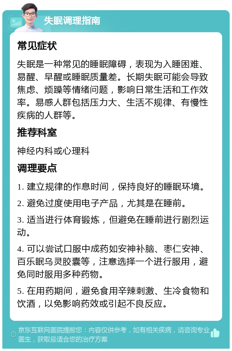 失眠调理指南 常见症状 失眠是一种常见的睡眠障碍，表现为入睡困难、易醒、早醒或睡眠质量差。长期失眠可能会导致焦虑、烦躁等情绪问题，影响日常生活和工作效率。易感人群包括压力大、生活不规律、有慢性疾病的人群等。 推荐科室 神经内科或心理科 调理要点 1. 建立规律的作息时间，保持良好的睡眠环境。 2. 避免过度使用电子产品，尤其是在睡前。 3. 适当进行体育锻炼，但避免在睡前进行剧烈运动。 4. 可以尝试口服中成药如安神补脑、枣仁安神、百乐眠乌灵胶囊等，注意选择一个进行服用，避免同时服用多种药物。 5. 在用药期间，避免食用辛辣刺激、生冷食物和饮酒，以免影响药效或引起不良反应。