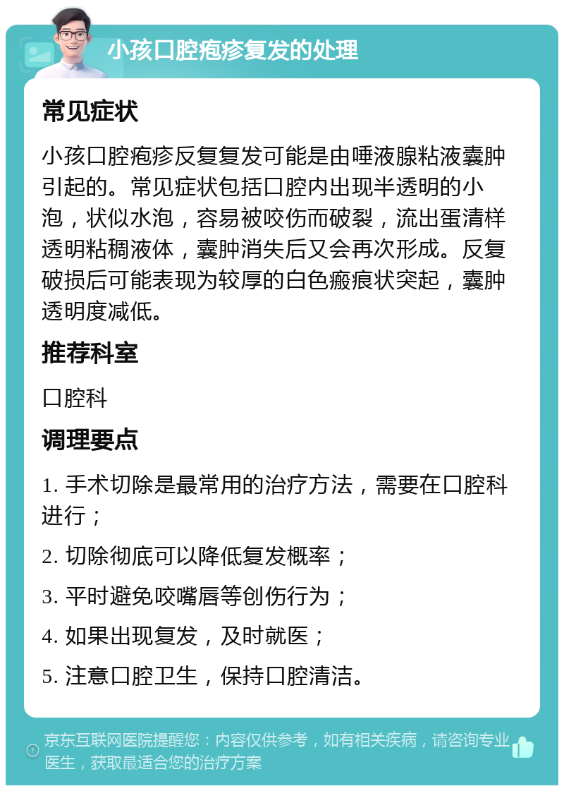 小孩口腔疱疹复发的处理 常见症状 小孩口腔疱疹反复复发可能是由唾液腺粘液囊肿引起的。常见症状包括口腔内出现半透明的小泡，状似水泡，容易被咬伤而破裂，流出蛋清样透明粘稠液体，囊肿消失后又会再次形成。反复破损后可能表现为较厚的白色瘢痕状突起，囊肿透明度减低。 推荐科室 口腔科 调理要点 1. 手术切除是最常用的治疗方法，需要在口腔科进行； 2. 切除彻底可以降低复发概率； 3. 平时避免咬嘴唇等创伤行为； 4. 如果出现复发，及时就医； 5. 注意口腔卫生，保持口腔清洁。