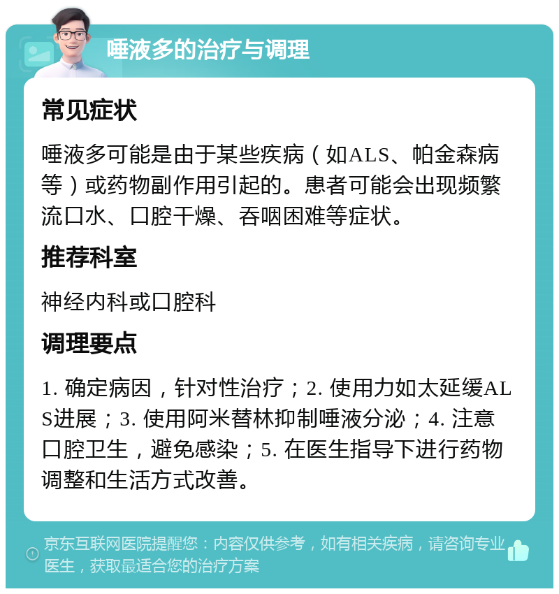 唾液多的治疗与调理 常见症状 唾液多可能是由于某些疾病（如ALS、帕金森病等）或药物副作用引起的。患者可能会出现频繁流口水、口腔干燥、吞咽困难等症状。 推荐科室 神经内科或口腔科 调理要点 1. 确定病因，针对性治疗；2. 使用力如太延缓ALS进展；3. 使用阿米替林抑制唾液分泌；4. 注意口腔卫生，避免感染；5. 在医生指导下进行药物调整和生活方式改善。