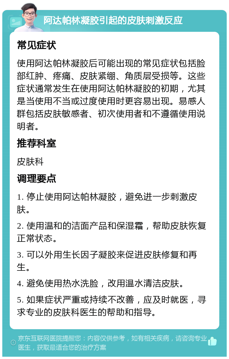 阿达帕林凝胶引起的皮肤刺激反应 常见症状 使用阿达帕林凝胶后可能出现的常见症状包括脸部红肿、疼痛、皮肤紧绷、角质层受损等。这些症状通常发生在使用阿达帕林凝胶的初期，尤其是当使用不当或过度使用时更容易出现。易感人群包括皮肤敏感者、初次使用者和不遵循使用说明者。 推荐科室 皮肤科 调理要点 1. 停止使用阿达帕林凝胶，避免进一步刺激皮肤。 2. 使用温和的洁面产品和保湿霜，帮助皮肤恢复正常状态。 3. 可以外用生长因子凝胶来促进皮肤修复和再生。 4. 避免使用热水洗脸，改用温水清洁皮肤。 5. 如果症状严重或持续不改善，应及时就医，寻求专业的皮肤科医生的帮助和指导。