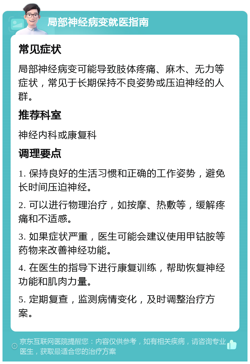 局部神经病变就医指南 常见症状 局部神经病变可能导致肢体疼痛、麻木、无力等症状，常见于长期保持不良姿势或压迫神经的人群。 推荐科室 神经内科或康复科 调理要点 1. 保持良好的生活习惯和正确的工作姿势，避免长时间压迫神经。 2. 可以进行物理治疗，如按摩、热敷等，缓解疼痛和不适感。 3. 如果症状严重，医生可能会建议使用甲钴胺等药物来改善神经功能。 4. 在医生的指导下进行康复训练，帮助恢复神经功能和肌肉力量。 5. 定期复查，监测病情变化，及时调整治疗方案。