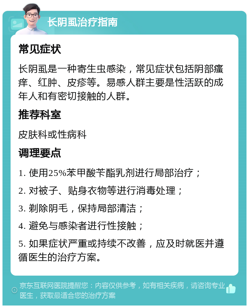 长阴虱治疗指南 常见症状 长阴虱是一种寄生虫感染，常见症状包括阴部瘙痒、红肿、皮疹等。易感人群主要是性活跃的成年人和有密切接触的人群。 推荐科室 皮肤科或性病科 调理要点 1. 使用25%苯甲酸苄酯乳剂进行局部治疗； 2. 对被子、贴身衣物等进行消毒处理； 3. 剃除阴毛，保持局部清洁； 4. 避免与感染者进行性接触； 5. 如果症状严重或持续不改善，应及时就医并遵循医生的治疗方案。