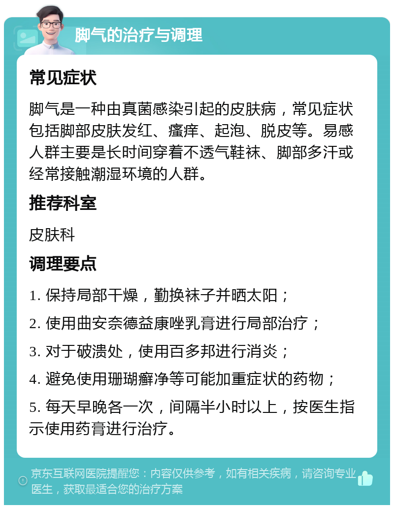 脚气的治疗与调理 常见症状 脚气是一种由真菌感染引起的皮肤病，常见症状包括脚部皮肤发红、瘙痒、起泡、脱皮等。易感人群主要是长时间穿着不透气鞋袜、脚部多汗或经常接触潮湿环境的人群。 推荐科室 皮肤科 调理要点 1. 保持局部干燥，勤换袜子并晒太阳； 2. 使用曲安奈德益康唑乳膏进行局部治疗； 3. 对于破溃处，使用百多邦进行消炎； 4. 避免使用珊瑚癣净等可能加重症状的药物； 5. 每天早晚各一次，间隔半小时以上，按医生指示使用药膏进行治疗。