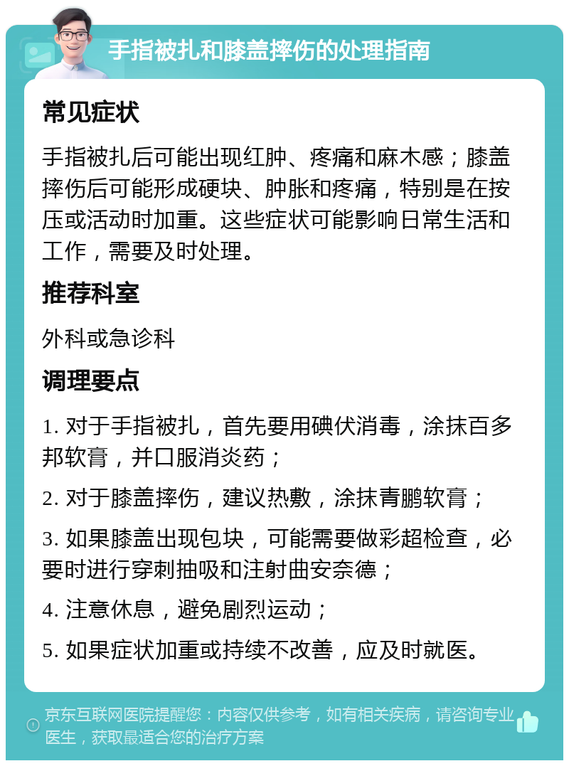 手指被扎和膝盖摔伤的处理指南 常见症状 手指被扎后可能出现红肿、疼痛和麻木感；膝盖摔伤后可能形成硬块、肿胀和疼痛，特别是在按压或活动时加重。这些症状可能影响日常生活和工作，需要及时处理。 推荐科室 外科或急诊科 调理要点 1. 对于手指被扎，首先要用碘伏消毒，涂抹百多邦软膏，并口服消炎药； 2. 对于膝盖摔伤，建议热敷，涂抹青鹏软膏； 3. 如果膝盖出现包块，可能需要做彩超检查，必要时进行穿刺抽吸和注射曲安奈德； 4. 注意休息，避免剧烈运动； 5. 如果症状加重或持续不改善，应及时就医。