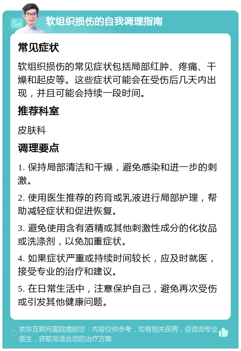 软组织损伤的自我调理指南 常见症状 软组织损伤的常见症状包括局部红肿、疼痛、干燥和起皮等。这些症状可能会在受伤后几天内出现，并且可能会持续一段时间。 推荐科室 皮肤科 调理要点 1. 保持局部清洁和干燥，避免感染和进一步的刺激。 2. 使用医生推荐的药膏或乳液进行局部护理，帮助减轻症状和促进恢复。 3. 避免使用含有酒精或其他刺激性成分的化妆品或洗涤剂，以免加重症状。 4. 如果症状严重或持续时间较长，应及时就医，接受专业的治疗和建议。 5. 在日常生活中，注意保护自己，避免再次受伤或引发其他健康问题。