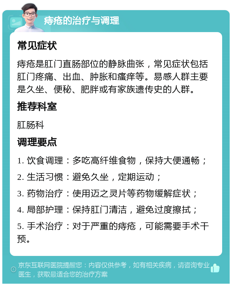 痔疮的治疗与调理 常见症状 痔疮是肛门直肠部位的静脉曲张，常见症状包括肛门疼痛、出血、肿胀和瘙痒等。易感人群主要是久坐、便秘、肥胖或有家族遗传史的人群。 推荐科室 肛肠科 调理要点 1. 饮食调理：多吃高纤维食物，保持大便通畅； 2. 生活习惯：避免久坐，定期运动； 3. 药物治疗：使用迈之灵片等药物缓解症状； 4. 局部护理：保持肛门清洁，避免过度擦拭； 5. 手术治疗：对于严重的痔疮，可能需要手术干预。