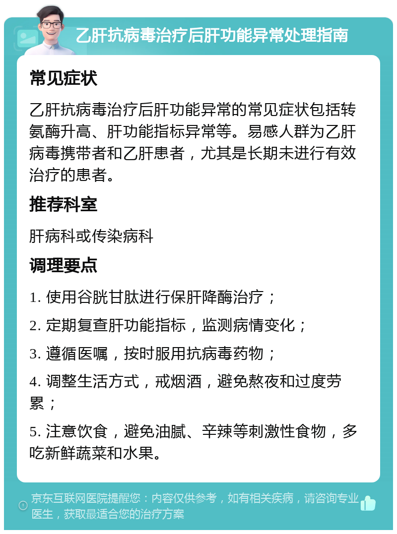 乙肝抗病毒治疗后肝功能异常处理指南 常见症状 乙肝抗病毒治疗后肝功能异常的常见症状包括转氨酶升高、肝功能指标异常等。易感人群为乙肝病毒携带者和乙肝患者，尤其是长期未进行有效治疗的患者。 推荐科室 肝病科或传染病科 调理要点 1. 使用谷胱甘肽进行保肝降酶治疗； 2. 定期复查肝功能指标，监测病情变化； 3. 遵循医嘱，按时服用抗病毒药物； 4. 调整生活方式，戒烟酒，避免熬夜和过度劳累； 5. 注意饮食，避免油腻、辛辣等刺激性食物，多吃新鲜蔬菜和水果。