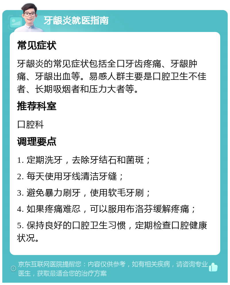 牙龈炎就医指南 常见症状 牙龈炎的常见症状包括全口牙齿疼痛、牙龈肿痛、牙龈出血等。易感人群主要是口腔卫生不佳者、长期吸烟者和压力大者等。 推荐科室 口腔科 调理要点 1. 定期洗牙，去除牙结石和菌斑； 2. 每天使用牙线清洁牙缝； 3. 避免暴力刷牙，使用软毛牙刷； 4. 如果疼痛难忍，可以服用布洛芬缓解疼痛； 5. 保持良好的口腔卫生习惯，定期检查口腔健康状况。