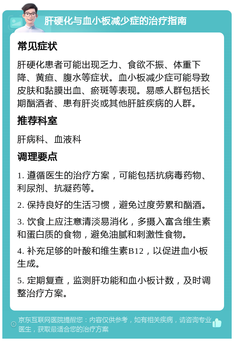 肝硬化与血小板减少症的治疗指南 常见症状 肝硬化患者可能出现乏力、食欲不振、体重下降、黄疸、腹水等症状。血小板减少症可能导致皮肤和黏膜出血、瘀斑等表现。易感人群包括长期酗酒者、患有肝炎或其他肝脏疾病的人群。 推荐科室 肝病科、血液科 调理要点 1. 遵循医生的治疗方案，可能包括抗病毒药物、利尿剂、抗凝药等。 2. 保持良好的生活习惯，避免过度劳累和酗酒。 3. 饮食上应注意清淡易消化，多摄入富含维生素和蛋白质的食物，避免油腻和刺激性食物。 4. 补充足够的叶酸和维生素B12，以促进血小板生成。 5. 定期复查，监测肝功能和血小板计数，及时调整治疗方案。