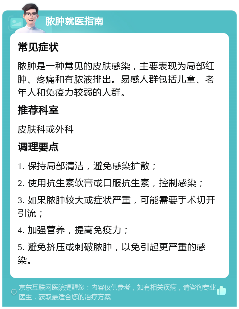 脓肿就医指南 常见症状 脓肿是一种常见的皮肤感染，主要表现为局部红肿、疼痛和有脓液排出。易感人群包括儿童、老年人和免疫力较弱的人群。 推荐科室 皮肤科或外科 调理要点 1. 保持局部清洁，避免感染扩散； 2. 使用抗生素软膏或口服抗生素，控制感染； 3. 如果脓肿较大或症状严重，可能需要手术切开引流； 4. 加强营养，提高免疫力； 5. 避免挤压或刺破脓肿，以免引起更严重的感染。