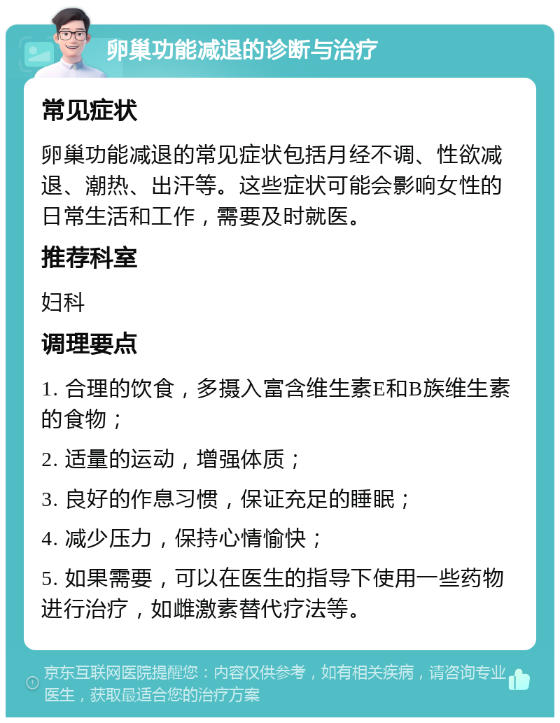 卵巢功能减退的诊断与治疗 常见症状 卵巢功能减退的常见症状包括月经不调、性欲减退、潮热、出汗等。这些症状可能会影响女性的日常生活和工作，需要及时就医。 推荐科室 妇科 调理要点 1. 合理的饮食，多摄入富含维生素E和B族维生素的食物； 2. 适量的运动，增强体质； 3. 良好的作息习惯，保证充足的睡眠； 4. 减少压力，保持心情愉快； 5. 如果需要，可以在医生的指导下使用一些药物进行治疗，如雌激素替代疗法等。