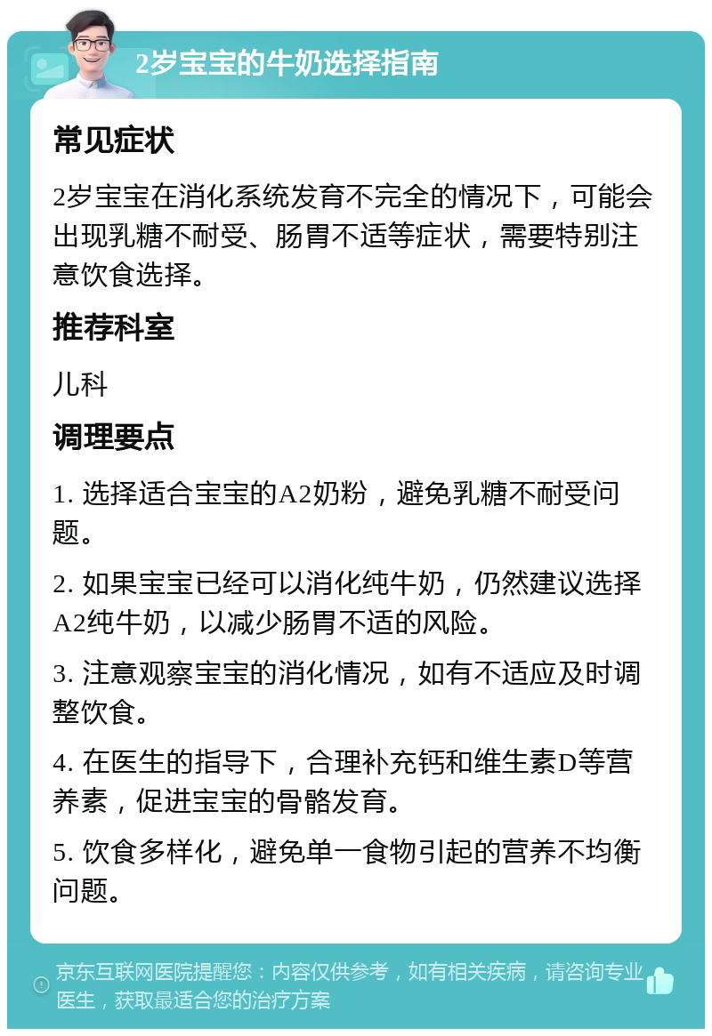 2岁宝宝的牛奶选择指南 常见症状 2岁宝宝在消化系统发育不完全的情况下，可能会出现乳糖不耐受、肠胃不适等症状，需要特别注意饮食选择。 推荐科室 儿科 调理要点 1. 选择适合宝宝的A2奶粉，避免乳糖不耐受问题。 2. 如果宝宝已经可以消化纯牛奶，仍然建议选择A2纯牛奶，以减少肠胃不适的风险。 3. 注意观察宝宝的消化情况，如有不适应及时调整饮食。 4. 在医生的指导下，合理补充钙和维生素D等营养素，促进宝宝的骨骼发育。 5. 饮食多样化，避免单一食物引起的营养不均衡问题。